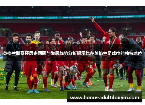 英格兰联赛杯历史回顾与发展趋势分析揭示其在英格兰足球中的独特地位